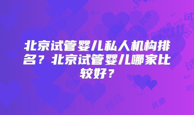 北京试管婴儿私人机构排名？北京试管婴儿哪家比较好？