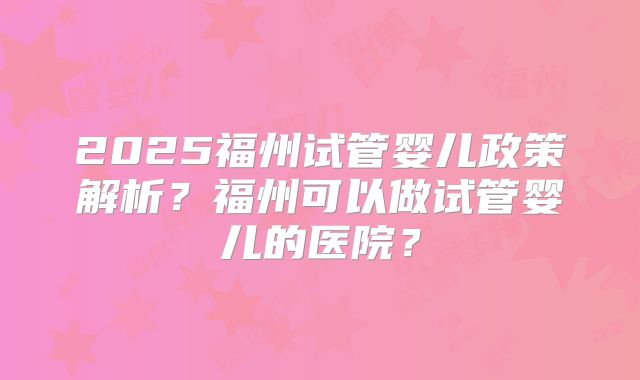 2025福州试管婴儿政策解析？福州可以做试管婴儿的医院？