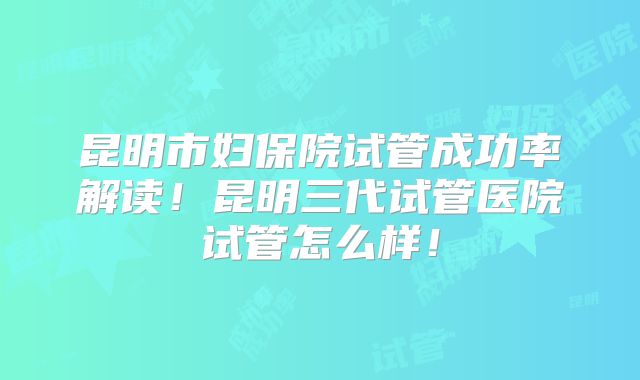 昆明市妇保院试管成功率解读!昆明三代试管医院试管怎么样!