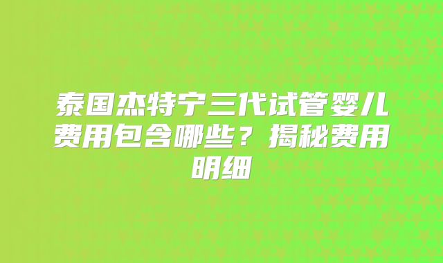 泰国杰特宁三代试管婴儿费用包含哪些？揭秘费用明细