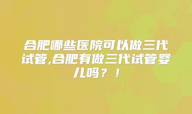 合肥哪些医院可以做三代试管,合肥有做三代试管婴儿吗?!