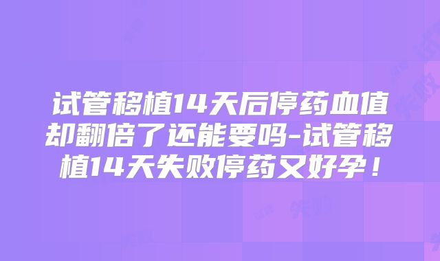 试管移植14天后停药血值却翻倍了还能要吗-试管移植14天失败停药又好孕!