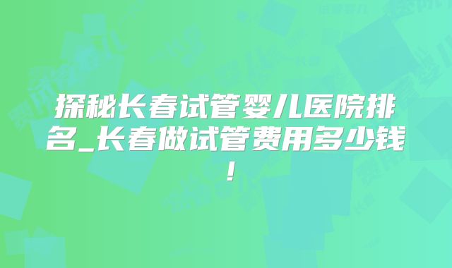 探秘长春试管婴儿医院排名_长春做试管费用多少钱！