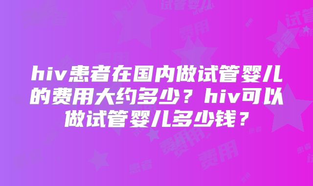 hiv患者在国内做试管婴儿的费用大约多少?hiv可以做试管婴儿多少钱?