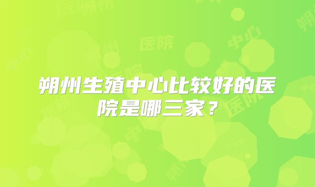 朔州生殖中心比较好的医院是哪三家?