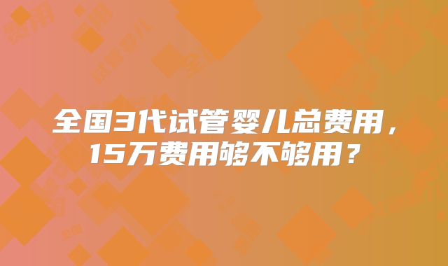 全国3代试管婴儿总费用，15万费用够不够用？