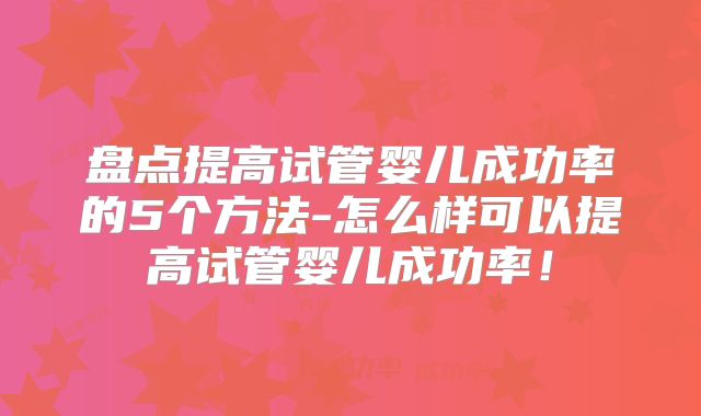 盘点提高试管婴儿成功率的5个方法-怎么样可以提高试管婴儿成功率!