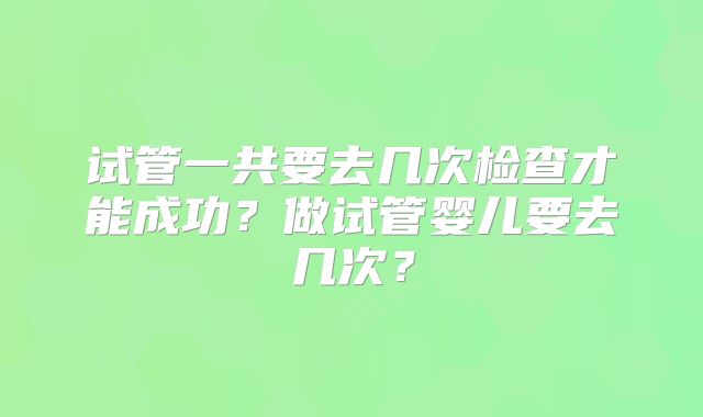 试管一共要去几次检查才能成功?做试管婴儿要去几次?