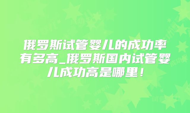 俄罗斯试管婴儿的成功率有多高_俄罗斯国内试管婴儿成功高是哪里!
