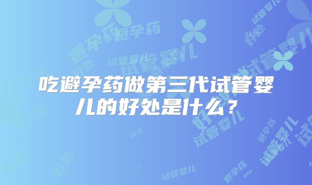 吃避孕药做第三代试管婴儿的好处是什么？
