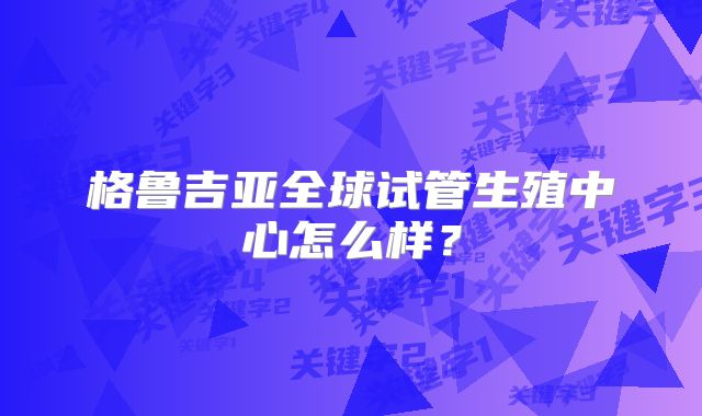 格鲁吉亚全球试管生殖中心怎么样?