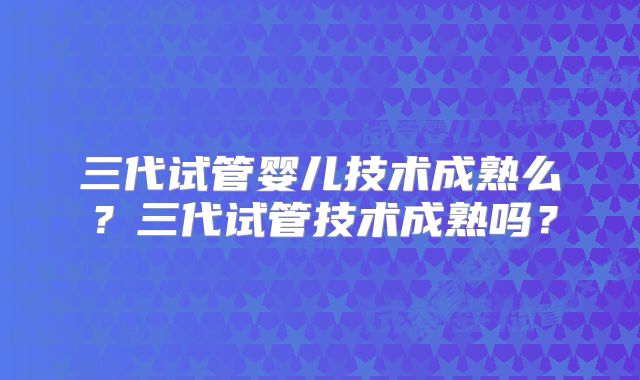 三代试管婴儿技术成熟么?三代试管技术成熟吗?