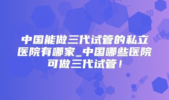 中国能做三代试管的私立医院有哪家_中国哪些医院可做三代试管!