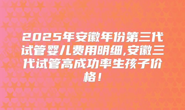 2025年安徽年份第三代试管婴儿费用明细,安徽三代试管高成功率生孩子价格!