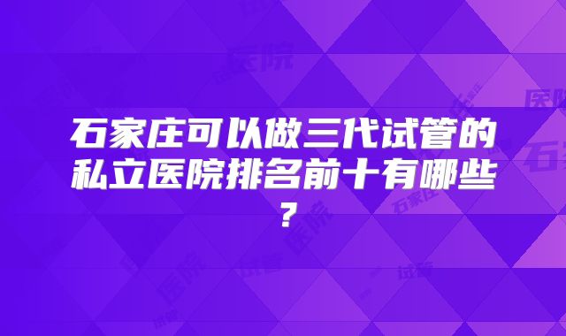 石家庄可以做三代试管的私立医院排名前十有哪些?