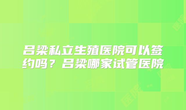 吕梁私立生殖医院可以签约吗?吕梁哪家试管医院
