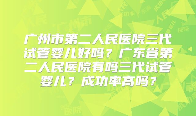 广州市第二人民医院三代试管婴儿好吗？广东省第二人民医院有吗三代试管婴儿？成功率高吗？