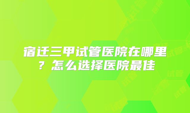 宿迁三甲试管医院在哪里？怎么选择医院最佳