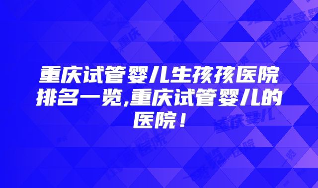 重庆试管婴儿生孩孩医院排名一览,重庆试管婴儿的医院！