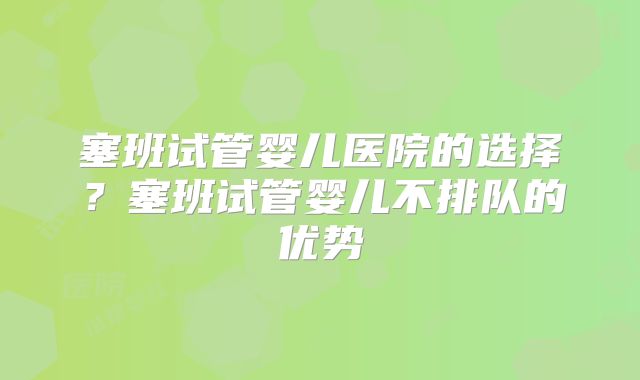塞班试管婴儿医院的选择？塞班试管婴儿不排队的优势