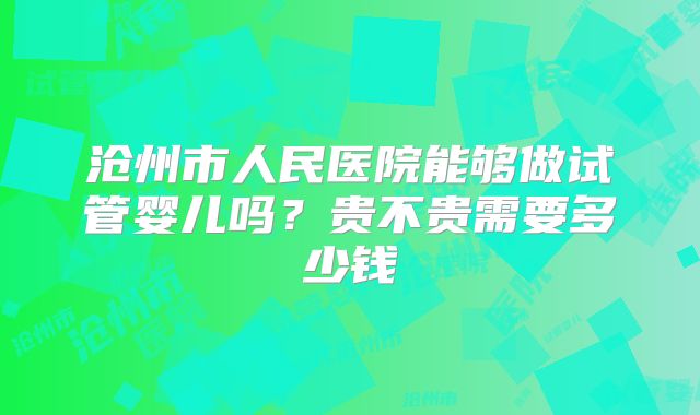 沧州市人民医院能够做试管婴儿吗？贵不贵需要多少钱