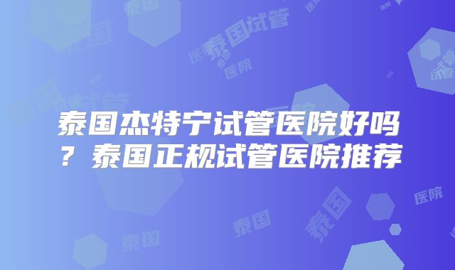 泰国杰特宁试管医院好吗？泰国正规试管医院推荐