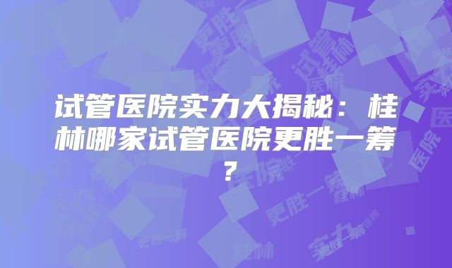 试管医院实力大揭秘：桂林哪家试管医院更胜一筹？