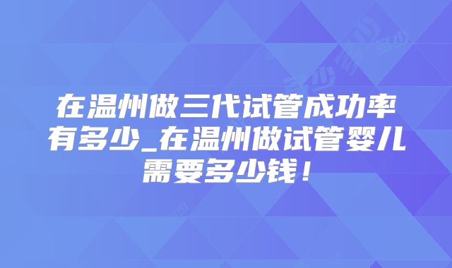 在温州做三代试管成功率有多少_在温州做试管婴儿需要多少钱！