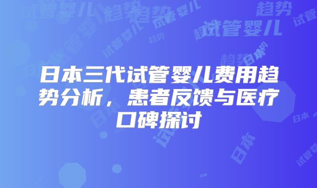 日本三代试管婴儿费用趋势分析，患者反馈与医疗口碑探讨