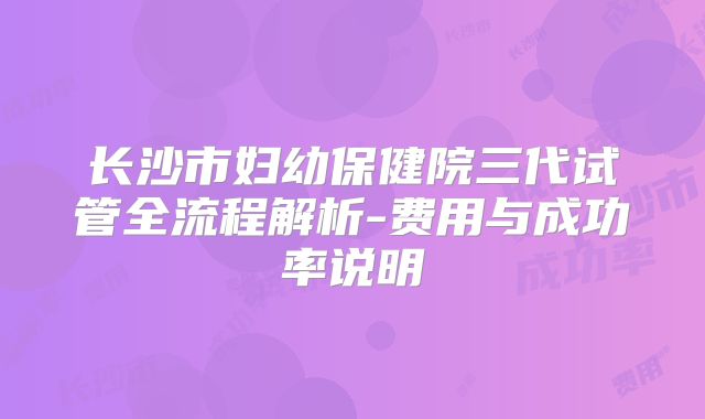 长沙市妇幼保健院三代试管全流程解析-费用与成功率说明