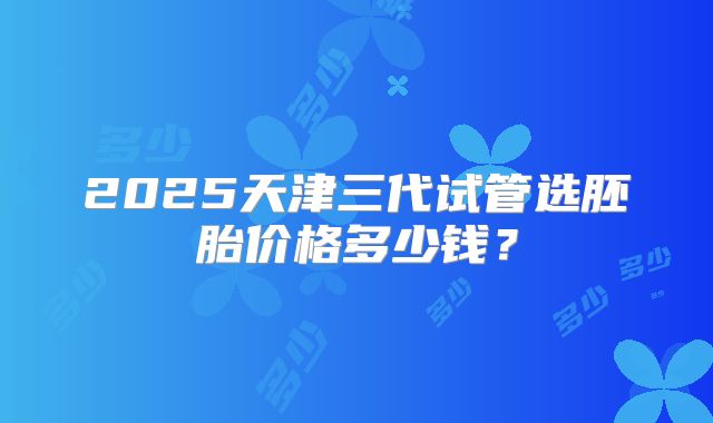 2025天津三代试管选胚胎价格多少钱？