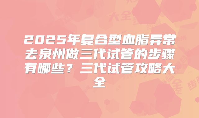 2025年复合型血脂异常去泉州做三代试管的步骤有哪些?三代试管攻略大全