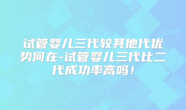 试管婴儿三代较其他代优势何在-试管婴儿三代比二代成功率高吗！