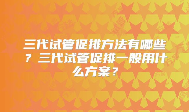 三代试管促排方法有哪些?三代试管促排一般用什么方案?