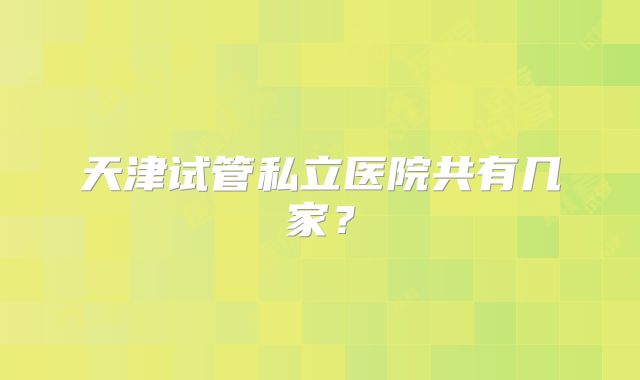 天津试管私立医院共有几家?