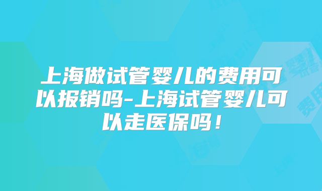 上海做试管婴儿的费用可以报销吗-上海试管婴儿可以走医保吗！