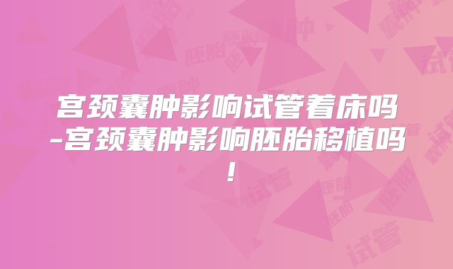宫颈囊肿影响试管着床吗-宫颈囊肿影响胚胎移植吗！