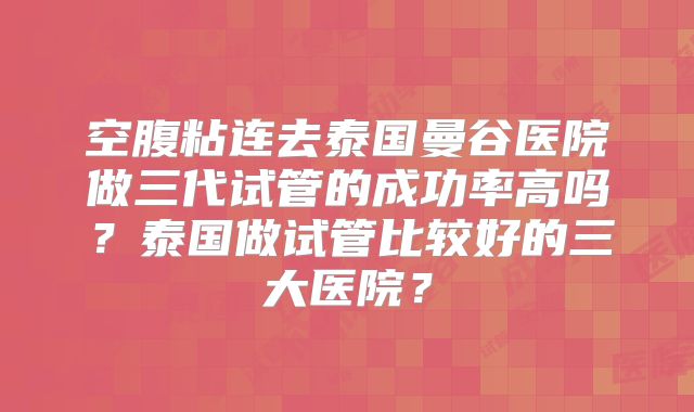 空腹粘连去泰国曼谷医院做三代试管的成功率高吗？泰国做试管比较好的三大医院？
