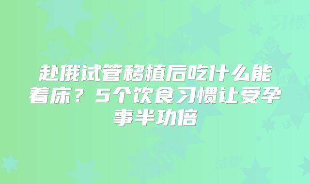 赴俄试管移植后吃什么能着床？5个饮食习惯让受孕事半功倍