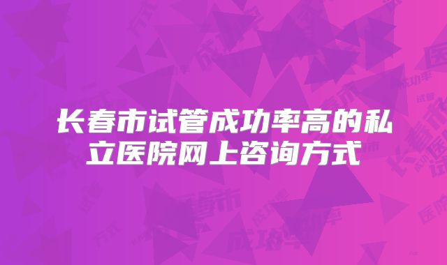 长春市试管成功率高的私立医院网上咨询方式
