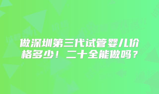 做深圳第三代试管婴儿价格多少!二十全能做吗?