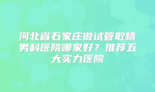 河北省石家庄做试管取精男科医院哪家好?推荐五大实力医院