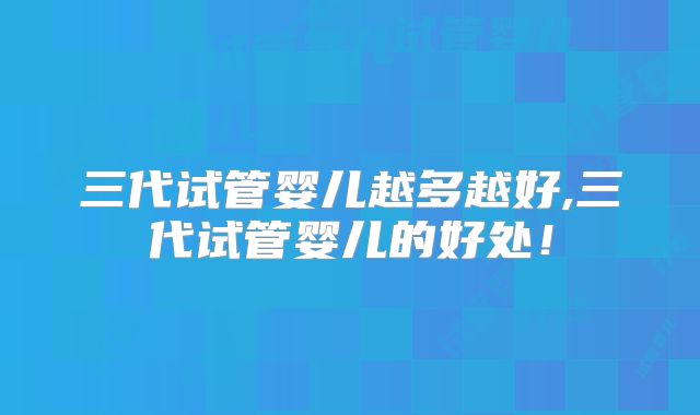 三代试管婴儿越多越好,三代试管婴儿的好处!