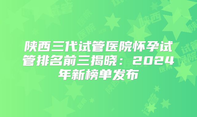 陕西三代试管医院怀孕试管排名前三揭晓：2024年新榜单发布