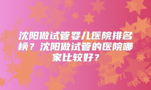 沈阳做试管婴儿医院排名榜？沈阳做试管的医院哪家比较好？