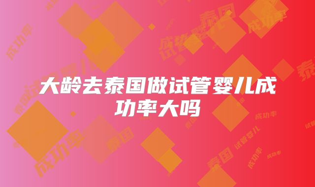 大龄去泰国做试管婴儿成功率大吗