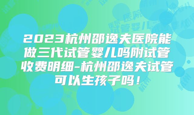 2023杭州邵逸夫医院能做三代试管婴儿吗附试管收费明细-杭州邵逸夫试管可以生孩子吗!