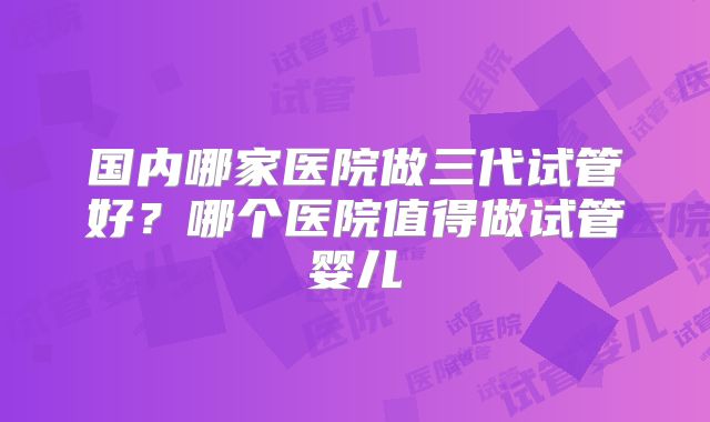 国内哪家医院做三代试管好?哪个医院值得做试管婴儿