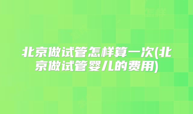 北京做试管怎样算一次(北京做试管婴儿的费用)