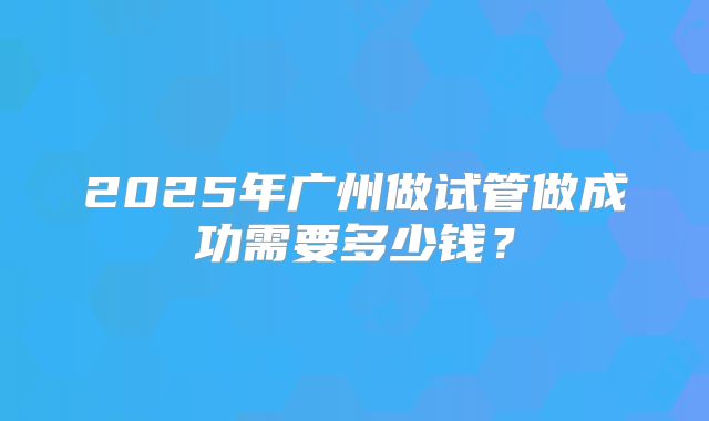 2025年广州做试管做成功需要多少钱？